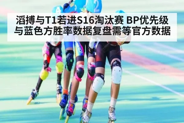 滔搏与T1若进S16淘汰赛 BP优先级与蓝色方胜率数据复盘需等官方数据