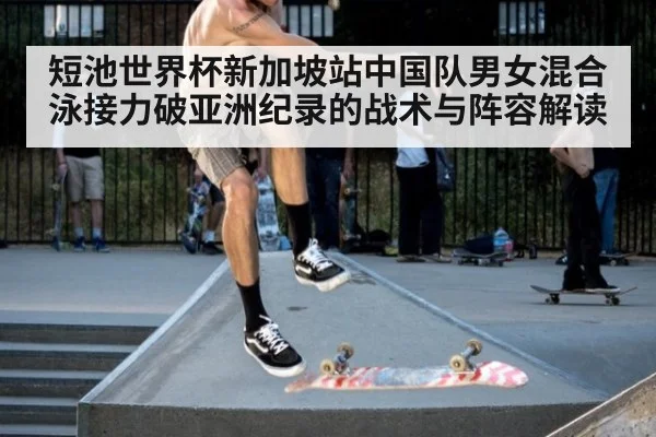短池世界杯新加坡站中国队男女混合泳接力破亚洲纪录的战术与阵容解读