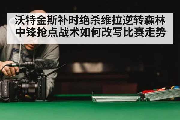 沃特金斯补时绝杀维拉逆转森林 中锋抢点战术如何改写比赛走势