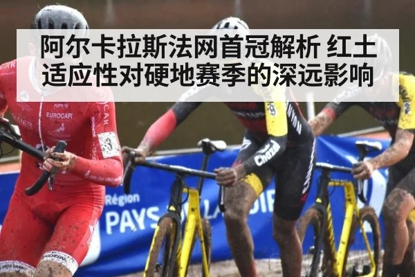阿尔卡拉斯法网首冠解析 红土适应性对硬地赛季的深远影响