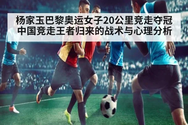 杨家玉巴黎奥运女子20公里竞走夺冠 中国竞走王者归来的战术与心理分析