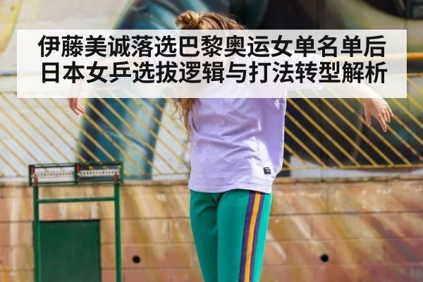 伊藤美诚落选巴黎奥运女单名单后日本女乒选拔逻辑与打法转型解析